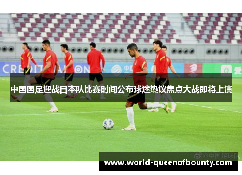 中国国足迎战日本队比赛时间公布球迷热议焦点大战即将上演