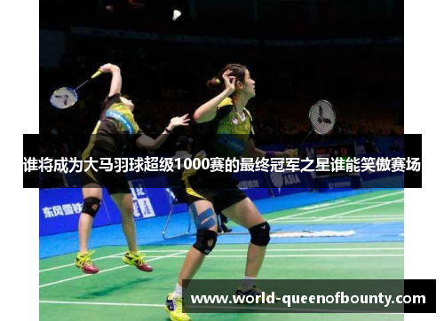 谁将成为大马羽球超级1000赛的最终冠军之星谁能笑傲赛场 谁将成为大马羽球超级1000赛的最终冠军之星谁能笑傲赛场