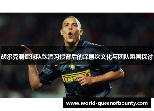 胡尔克调侃球队饮酒习惯背后的深层次文化与团队氛围探讨