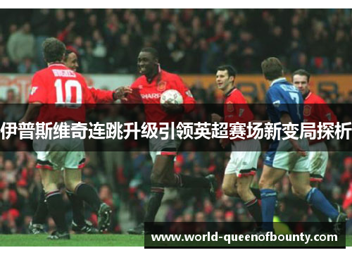伊普斯维奇连跳升级引领英超赛场新变局探析