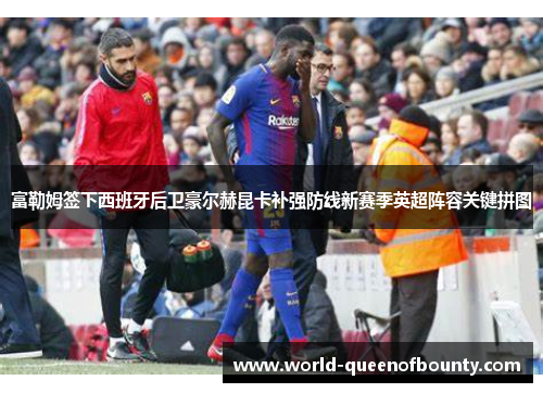 富勒姆签下西班牙后卫豪尔赫昆卡补强防线新赛季英超阵容关键拼图